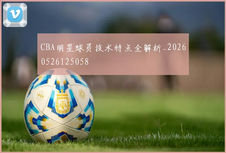 CBA明星球员技术特点全解析_20260526125058